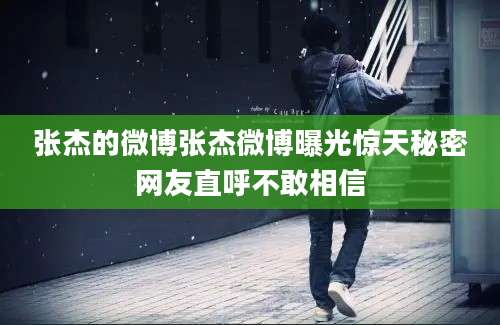 张杰的微博张杰微博曝光惊天秘密网友直呼不敢相信