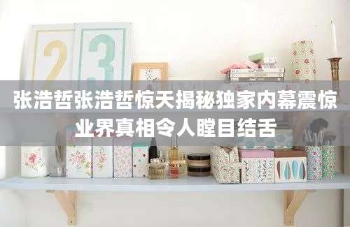 张浩哲张浩哲惊天揭秘独家内幕震惊业界真相令人瞠目结舌