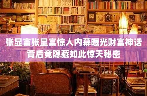 张显富张显富惊人内幕曝光财富神话背后竟隐藏如此惊天秘密