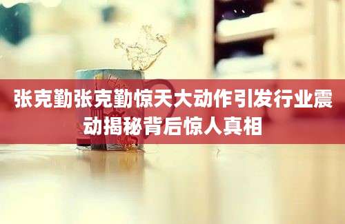 张克勤张克勤惊天大动作引发行业震动揭秘背后惊人真相