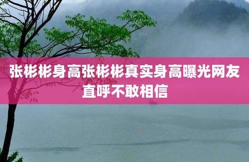 张彬彬身高张彬彬真实身高曝光网友直呼不敢相信