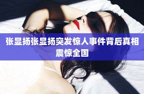 张显扬张显扬突发惊人事件背后真相震惊全国