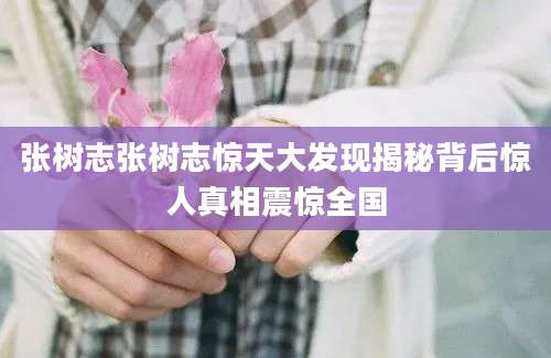 张树志张树志惊天大发现揭秘背后惊人真相震惊全国