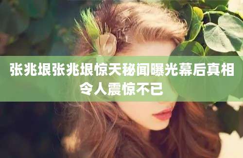 张兆垠张兆垠惊天秘闻曝光幕后真相令人震惊不已