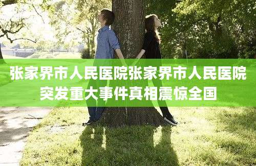 张家界市人民医院张家界市人民医院突发重大事件真相震惊全国