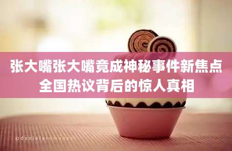 张大嘴张大嘴竟成神秘事件新焦点全国热议背后的惊人真相