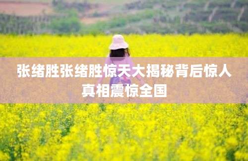 张绪胜张绪胜惊天大揭秘背后惊人真相震惊全国
