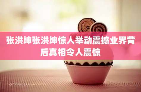 张洪坤张洪坤惊人举动震撼业界背后真相令人震惊