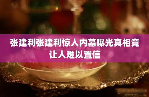张建利张建利惊人内幕曝光真相竟让人难以置信