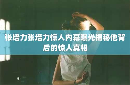 张培力张培力惊人内幕曝光揭秘他背后的惊人真相