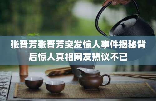 张晋芳张晋芳突发惊人事件揭秘背后惊人真相网友热议不已