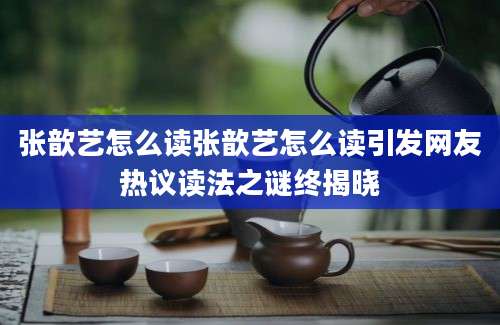 张歆艺怎么读张歆艺怎么读引发网友热议读法之谜终揭晓