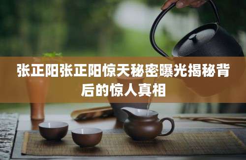 张正阳张正阳惊天秘密曝光揭秘背后的惊人真相