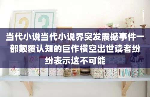 当代小说当代小说界突发震撼事件一部颠覆认知的巨作横空出世读者纷纷表示这不可能