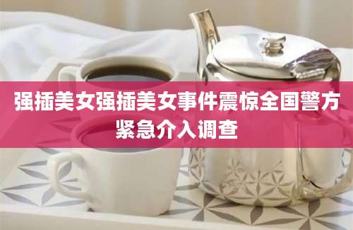 强插美女强插美女事件震惊全国警方紧急介入调查