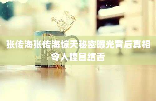 张传海张传海惊天秘密曝光背后真相令人瞠目结舌