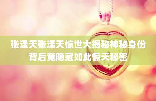 张泽天张泽天惊世大揭秘神秘身份背后竟隐藏如此惊天秘密