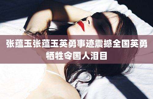 张蕴玉张蕴玉英勇事迹震撼全国英勇牺牲令国人泪目