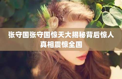 张守国张守国惊天大揭秘背后惊人真相震惊全国