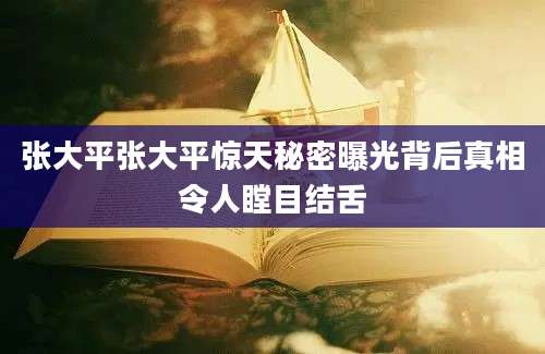张大平张大平惊天秘密曝光背后真相令人瞠目结舌