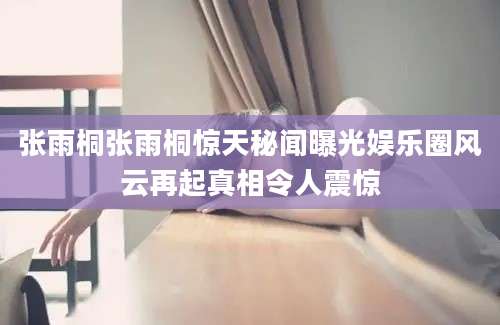 张雨桐张雨桐惊天秘闻曝光娱乐圈风云再起真相令人震惊