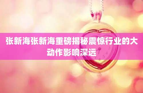 张新海张新海重磅揭秘震惊行业的大动作影响深远