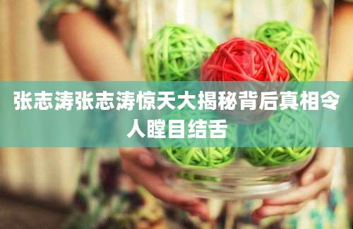 张志涛张志涛惊天大揭秘背后真相令人瞠目结舌