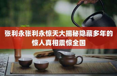 张利永张利永惊天大揭秘隐藏多年的惊人真相震惊全国