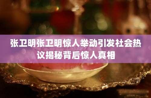 张卫明张卫明惊人举动引发社会热议揭秘背后惊人真相
