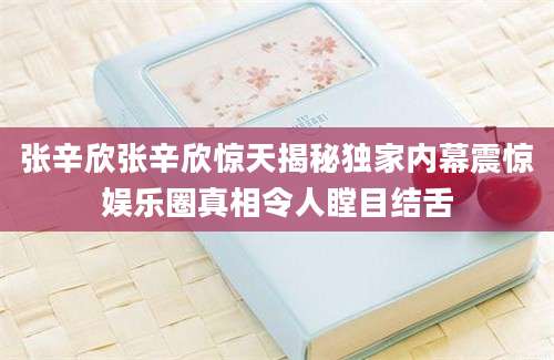 张辛欣张辛欣惊天揭秘独家内幕震惊娱乐圈真相令人瞠目结舌