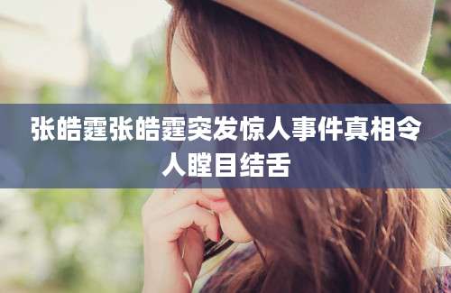 张皓霆张皓霆突发惊人事件真相令人瞠目结舌