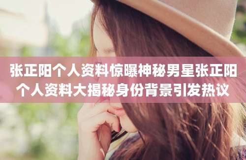 张正阳个人资料惊曝神秘男星张正阳个人资料大揭秘身份背景引发热议