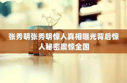 张秀明张秀明惊人真相曝光背后惊人秘密震惊全国