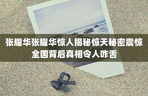 张耀华张耀华惊人揭秘惊天秘密震惊全国背后真相令人咋舌