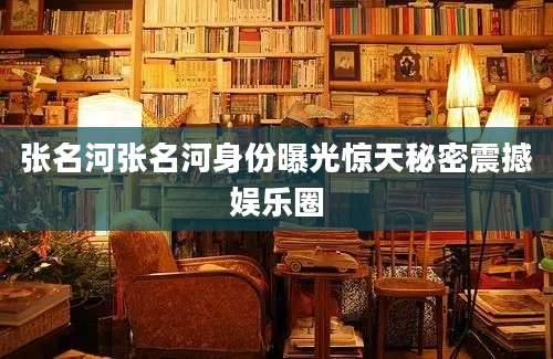 张名河张名河身份曝光惊天秘密震撼娱乐圈