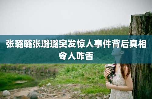 张璐璐张璐璐突发惊人事件背后真相令人咋舌