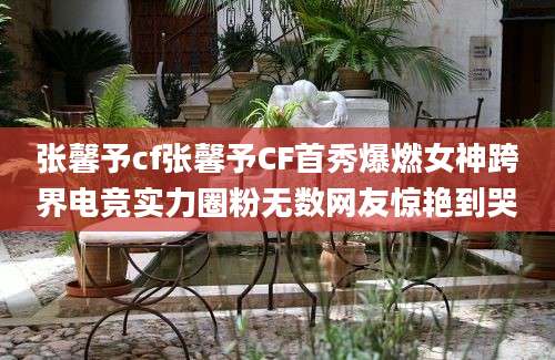 张馨予cf张馨予CF首秀爆燃女神跨界电竞实力圈粉无数网友惊艳到哭