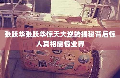 张跃华张跃华惊天大逆转揭秘背后惊人真相震惊业界