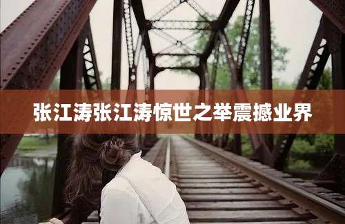 张江涛张江涛惊世之举震撼业界