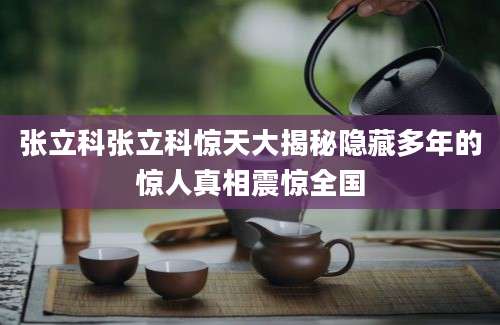 张立科张立科惊天大揭秘隐藏多年的惊人真相震惊全国