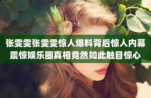 张雯雯张雯雯惊人爆料背后惊人内幕震惊娱乐圈真相竟然如此触目惊心