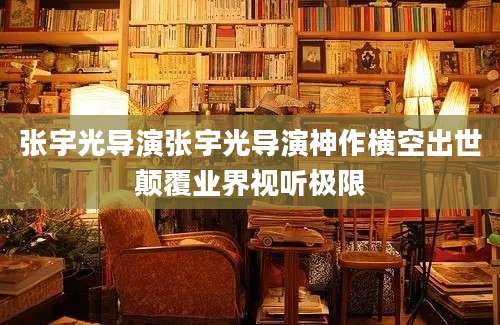 张宇光导演张宇光导演神作横空出世颠覆业界视听极限