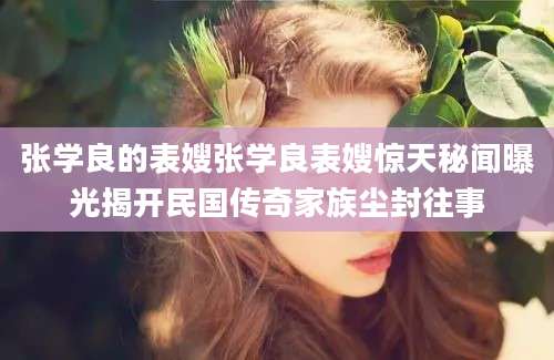 张学良的表嫂张学良表嫂惊天秘闻曝光揭开民国传奇家族尘封往事