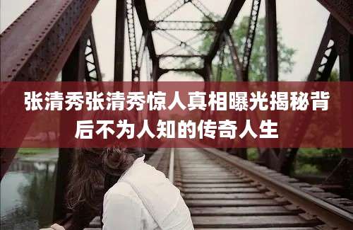 张清秀张清秀惊人真相曝光揭秘背后不为人知的传奇人生