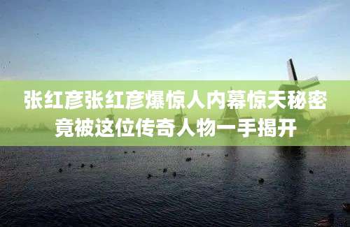 张红彦张红彦爆惊人内幕惊天秘密竟被这位传奇人物一手揭开
