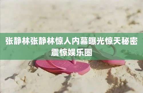 张静林张静林惊人内幕曝光惊天秘密震惊娱乐圈