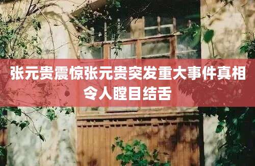张元贵震惊张元贵突发重大事件真相令人瞠目结舌