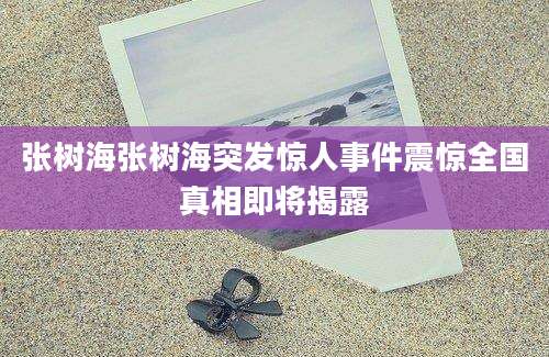 张树海张树海突发惊人事件震惊全国真相即将揭露