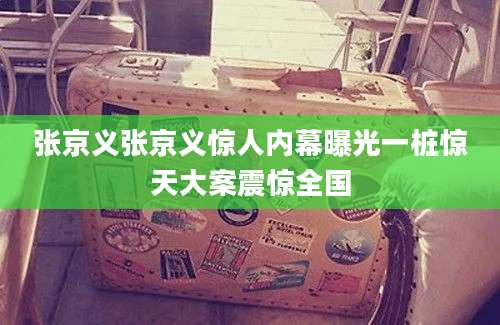 张京义张京义惊人内幕曝光一桩惊天大案震惊全国