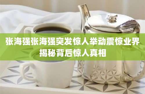 张海强张海强突发惊人举动震惊业界揭秘背后惊人真相